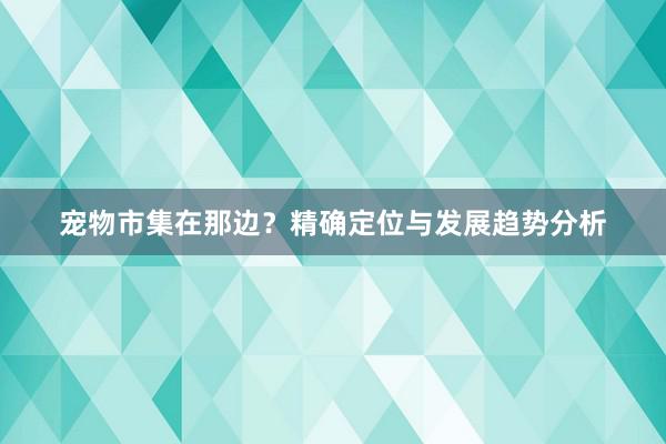 宠物市集在那边?精确定位与发展趋势分析